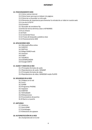 INTERNET
4
13. POSICIONAMIENTO WEB
13.1 Cómo rastrea internet
13.2 Cómo hacer para que se indexen mis páginas
13.3 Cómo lee un buscador un sitio web
13.4 Elementos de importancia para fomentar la entrada de un robot en nuestra web
13.5 Uso de CUTEFTP
13.6 Conexión
13.7 Buscador de servidores ftp
13.8 Elección de los términos clave o KEYWORDS
13.9 Los enlaces
13.10 Flash
13.11 Contenido fresco
13.12 Frases de búsqueda y palabras clave
13.13 Posicionamiento SEM
14. APLICACIONES WEB
14.1 Microsoft office online
14.2 SPOTIFY
14.3 NETFLIX
14.4 Mega SEARCH web
14.5 Amazon
14.6 EBAY
14.7 AZUREUS
14.8 JDOWNLOADER
14.9 Google EARTH
15. AUDIO Y VIDEO EN LA RED
15.1 Principales formatos de audio
15.2 Reproductores de audio. WINAMP
15.3 Principales formatos de video
15.4 Reproductores de video. WINDOWS media PLAYER
16. SEGURIDAD EN LA RED
16.1 Peligros en la red
16.2 Virus
16.3 SPAM
16.4 Programas PHISING
16.5 Spyware
16.6 SNIFFER
16.7 KEYLOGGER
16.8 Mataprocesos
16.9 Escaneadores de puertos
16.10 Qué es un puerto
17. ANTIVIRUS
17.1 Antivirus
17.2 Anti-SPAM
17.3 Cortafuegos
17.4 Detectores de spyware
18. AUTOPROTECCIÓN EN LA RED
18.1 Autoprotección en la red
 