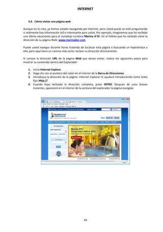 INTERNET
49
3.4. Cómo visitar una página web
Aunque no lo crea, ya hemos estado navegando por Internet, pero usted quizás se esté preguntando
si realmente hay información útil e interesante para usted. Por ejemplo, imaginemos que ha recibido
una oferta vacaciones para el complejo turístico Marina d´Or. En el folleto que ha recibido viene la
dirección de su página Web: www.marinador.com.
Puede usted navegar durante horas tratando de localizar esta página o buscando un hiperenlace a
ella, pero aquí tiene un camino más corto: teclear su dirección directamente.
Si conoce la dirección URL de la página Web que desea visitar, realice los siguientes pasos para
mostrar su contenido dentro del Explorador:
1. Inicie Internet Explore.
2. Haga clic con el puntero del ratón en el interior de la Barra de Direcciones.
3. Introduzca la dirección de la página. Internet Explorer le ayudará introduciendo como texto
fijo: Http://
4. Cuando haya tecleado la dirección completa, pulse INTRO. Después de unos breves
instantes, aparecerá en el interior de la ventana del explorador la página escogida.
 