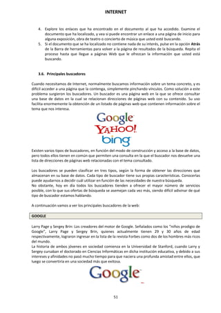 INTERNET
51
4. Explore los enlaces que ha encontrado en el documento al que ha accedido. Examine el
documento que ha localizado, y vea si puede encontrar un enlace a una página de inicio para
alguna exposición, obra de teatro o concierto de música que usted esté buscando.
5. Si el documento que se ha localizado no contiene nada de su interés, pulse en la opción Atrás
de la Barra de herramientas para volver a la página de resultados de la búsqueda. Repita el
proceso hasta que llegue a páginas Web que le ofrezcan la información que usted está
buscando.
3.6. Principales buscadores
Cuando necesitamos de Internet, normalmente buscamos información sobre un tema concreto, y es
difícil acceder a una página que la contenga, simplemente pinchando vínculos. Como solución a este
problema surgieron los buscadores. Un buscador es una página web en la que se ofrece consultar
una base de datos en la cual se relacionan direcciones de páginas web con su contenido. Su uso
facilita enormemente la obtención de un listado de páginas web que contienen información sobre el
tema que nos interesa.
Existen varios tipos de buscadores, en función del modo de construcción y acceso a la base de datos,
pero todos ellos tienen en común que permiten una consulta en la que el buscador nos devuelve una
lista de direcciones de páginas web relacionadas con el tema consultado.
Los buscadores se pueden clasificar en tres tipos, según la forma de obtener las direcciones que
almacenan en su base de datos. Cada tipo de buscador tiene sus propias características. Conocerlas
puede ayudarnos a decidir cuál utilizar en función de las necesidades de nuestra búsqueda.
No obstante, hoy en día todos los buscadores tienden a ofrecer el mayor número de servicios
posible, con lo que sus ofertas de búsqueda se asemejan cada vez más, siendo difícil adivinar de qué
tipo de buscador estamos hablando.
A continuación vamos a ver los principales buscadores de la web:
GOOGLE
Larry Page y Sergey Brin: Los creadores del motor de Google. Señalados como los “niños prodigio de
Google”, Larry Page y Sergey Brin, quienes actualmente tienen 29 y 30 años de edad
respectivamente, lograron ingresar en la lista de la revista Forbes como dos de los hombres más ricos
del mundo.
La historia de ambos jóvenes en sociedad comienza en la Universidad de Stanford, cuando Larry y
Sergey cursaban el doctorado en Ciencias Informáticas en dicha institución educativa, y debido a sus
intereses y afinidades no pasó mucho tiempo para que naciera una profunda amistad entre ellos, que
luego se convertiría en una sociedad más que exitosa.
 