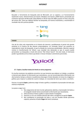 INTERNET
52
BING
Buscador o herramienta de búsqueda web de Microsoft, con un aspecto y un funcionamiento
totalmente nuevo. Anteriormente Live Search, Windows Live Search y MSN Search; presentado por
el director ejecutivo de Microsoft, Steve Ballmer el 28 de mayo del 2009 y puesto en línea 3 de junio
del mismo año. Tiene por objetivo facilitar las búsquedas, de manera instantánea, y mostrándote el
resultado más útil y preciso posible.
YAHOO
Uno de los sitios más importantes en la historia de Internet y posiblemente el portal más grande
existente es la historia de dos jóvenes emprendedores. Un renovado Yahoo! nos presenta un
mejoradísimo motor de búsqueda, al que ha dotado de numerosas posibilidades. Mención especial
merece la transformación de Yahoo!, cuya novedad más destacada es que el usuario puede
personalizar sus búsquedas a través del servicio "My Yahoo! Search". De este modo, el internauta
puede ir guardando así los enlaces que desee e incluso introducir comentarios personales.
3.7. Copiar y localizar textos de interés en otros programas
En muchas ocasiones nos podemos encontrar con que tenemos que elaborar un trabajo, y acudimos
a Internet para obtener la información que necesitamos, una vez encontrada dicha información nos
ahorraríamos tiempo y esfuerzo si pudiéramos descargar el texto deseado, (e incluso las imágenes o
gráficos para mejorar la calidad de nuestro trabajo), sin necesidad de tener que volver a escribirlo.
Gracias a la opción Copiar, podremos elegir el texto o gráfico y trasladarlo al procesador de texto que
estemos empleando.
Los pasos a seguir son:
1. Nos aseguramos de tener las dos aplicaciones abiertas, el procesador de textos y
el navegador donde hemos encontrado la información que necesitamos.
2. Seleccionamos el texto o gráfico a copiar desde el navegador.
3. Hacemos un clic con el botón derecho del ratón y escogemos la opción Copiar.
4. Nos trasladamos al procesador de texto y, una vez situados donde queramos
copiarlo, pulsamos el botón Pegar del menú contextual.
 