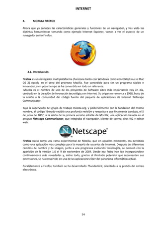 INTERNET
54
4. MOZILLA FIREFOX
Ahora que ya conoces las características generales y funciones de un navegador, y has visto las
distintas herramientas tomando como ejemplo Internet Explorer, vamos a ver el aspecto de un
navegador como Firefox.
4.1. Introducción
Firefox es un navegador multiplataforma (funciona tanto con Windows como con GNU/Linux o Mac
OS X) nacido en el seno del proyecto Mozilla. Fue concebido para ser un programa rápido e
innovador, y en poco tiempo se ha convertido en todo un referente.
Mozilla es el nombre de uno de los proyectos de Software Libre más importantes hoy en día,
centrado en la creación de innovación tecnológica en Internet. Su origen se remonta a 1998, fruto de
la cesión a la comunidad del código fuente del paquete de aplicaciones de Internet Netscape
Communicator.
Bajo la supervisión del grupo de trabajo mozilla.org, y posteriormente con la fundación del mismo
nombre, el código liberado recibió una profunda revisión y reescritura que finalmente condujo, el 5
de junio de 2002, a la salida de la primera versión estable de Mozilla; una aplicación basada en el
antiguo Netscape Communicator, que integraba el navegador, cliente de correo, chat IRC y editor
web.
Firefox nació como una rama experimental de Mozilla, que en aquellos momentos era percibida
como una aplicación más compleja para la mayoría de usuarios de Internet. Después de diferentes
cambios de nombre y de imagen, junto a una progresiva evolución tecnológica, se culminó con la
aparición de la versión 1.0 el 9 de noviembre de 2004. Desde esa fecha han ido incorporándose
continuamente más novedades y, sobre todo, gracias al ilimitado potencial que representan sus
extensiones, se ha convertido en una de las aplicaciones líder del panorama informático actual.
Paralelamente a Firefox, también se ha desarrollado Thunderbird, orientado a la gestión del correo
electrónico.
 