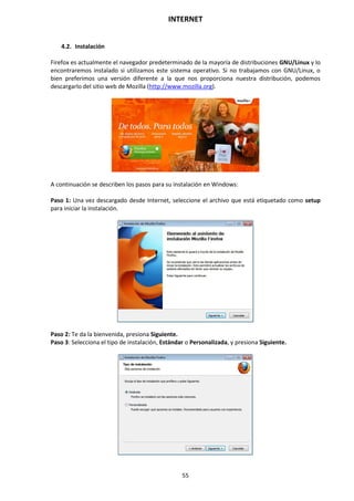INTERNET
55
4.2. Instalación
Firefox es actualmente el navegador predeterminado de la mayoría de distribuciones GNU/Linux y lo
encontraremos instalado si utilizamos este sistema operativo. Si no trabajamos con GNU/Linux, o
bien preferimos una versión diferente a la que nos proporciona nuestra distribución, podemos
descargarlo del sitio web de Mozilla (http://www.mozilla.org).
A continuación se describen los pasos para su instalación en Windows:
Paso 1: Una vez descargado desde Internet, seleccione el archivo que está etiquetado como setup
para iniciar la instalación.
Paso 2: Te da la bienvenida, presiona Siguiente.
Paso 3: Selecciona el tipo de instalación, Estándar o Personalizada, y presiona Siguiente.
 