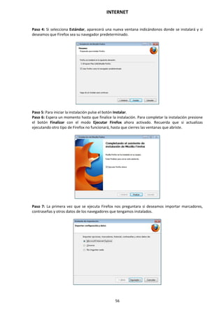 INTERNET
56
Paso 4: Si selecciona Estándar, aparecerá una nueva ventana indicándonos donde se instalará y si
deseamos que Firefox sea su navegador predeterminado.
Paso 5: Para iniciar la instalación pulse el botón Instalar.
Paso 6: Espera un momento hasta que finalice la instalación. Para completar la instalación presione
el botón Finalizar con el modo Ejecutar Firefox ahora activado. Recuerda que si actualizas
ejecutando otro tipo de Firefox no funcionará, hasta que cierres las ventanas que abriste.
Paso 7: La primera vez que se ejecuta Firefox nos preguntara si deseamos importar marcadores,
contraseñas y otros datos de los navegadores que tengamos instalados.
 