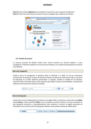 INTERNET
57
Paso 8: Pulse el botón Siguiente para completar el asistente y que se ejecute la aplicación.
Paso 9: Al terminar este proceso se abrirá el nuevo navegador que acabamos de instalar.
4.3. Interfaz de usuario
La ventana principal de Mozilla Firefox tiene mucha similitud con Internet Explorer u otros
navegadores. Podríamos dividirla en cinco barras principales y una auxiliar de búsqueda que veremos
más adelante.
Barra de navegación
Desde la barra de navegación se gestiona todo lo referente a la Web. En ella se encuentran
normalmente los botones, la barra de ubicación (donde escribimos las direcciones URL) y una barra
de búsqueda en la Web. Podemos personalizar su aspecto, cambiar la medida de los botones,
mostrarlo sólo en formato texto y otras opciones que añadan nuevas funcionalidades, normalmente
dadas por extensiones que hayamos instalado.
Barra de búsqueda
Si queremos iniciar la búsqueda de un texto en una página Web, lo hacemos a través del menú Editar
opción Buscar, o bien pulsando CTRL+F. Así, nos aparece una barra inferior en la que escribimos lo
que deseamos encontrar y, automáticamente, ésta comienza a recorrer la página buscando las
coincidencias con nuestro tema de búsqueda. Además, éstas pueden resaltarse visiblemente.
 