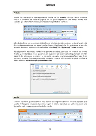 INTERNET
58
Pestañas
Una de las características más populares de Firefox son las pestañas. Gracias a éstas, podemos
colocar el contenido de todas las páginas por las que navegamos de una manera mucho más
accesible que si tenemos múltiples ventanas abiertas por todo el escritorio.
Además de abrir y cerrar pestañas desde el menú principal, también podemos gestionarlas a través
del menú desplegable que nos aparece pulsando con el botón derecho del ratón sobre la barra de
pestañas. Asimismo, podemos utilizar el teclado para abrir (CTRL+T) y cerrar (CTRL+W) pestañas.
Incluso podemos movernos y reordenar las pestañas a nuestro gusto sólo con hacer un clic encima
de ellas y arrastrándolas donde queramos. Un truco muy útil es simplemente pulsar con el botón
izquierdo del ratón sobre un enlace, y se nos abrirá esa página en una nueva pestaña en lugar de en
una nueva ventana. El comportamiento del navegador respecto a las pestañas se puede modificar a
través del menú Herramientas l Opciones l Pestañas.
Menús
Contiene los menús que nos servirán para realizar la navegación utilizando todas las opciones que
Mozilla Firefox pone a nuestra disposición. Según el sistema operativo que utilicemos existe una
ligera diferencia en algunos elementos de los menús.
 