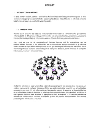 INTERNET
5
1. INTRODUCCIÓN A INTERNET
En esta primera lección, vamos a conocer los fundamentos esenciales para el manejo de la Red.
Comenzaremos por proporcionarle todos los conceptos básicos más utilizados en Internet, así como
todo lo necesario para su instalación y configuración.
1.1. La Red de Redes
Internet es un conjunto de redes de comunicación interconectadas a nivel mundial que conecta
millones de PC de diferentes puntos, permitiéndoles así, compartir, localizar, seleccionar, visualizar e
intercambiar cualquier tipo de información, ya sean ficheros de imagen, de audio, de texto...
Pero, ¿qué es una red de computadoras? También llamada red de ordenadores, red de
comunicaciones de datos o red informática, es un conjunto de equipos informáticos y software
conectados entre sí por medio de dispositivos físicos que envían y reciben impulsos eléctricos, ondas
electromagnéticas o cualquier otro medio para el transporte de datos, con la finalidad de compartir
información, recursos y ofrecer servicios.
El objetivo principal de crear una red de ordenadores es compartir los recursos (una impresora, un
escáner y, en general, cualquier tipo de periférico que podemos instalar en un PC con la finalidad de
compartirlo con otros PC) y la información en la distancia, además de asegurar la disponibilidad de
dicha información, intentar aumentar la velocidad de transmisión de los datos y reducir al máximo el
costo general de todas estas acciones. El ejemplo más claro, es Internet, la cual es una gran red de
millones de computadoras ubicadas en distintos puntos del planeta interconectadas básicamente
para compartir información y recursos.
 