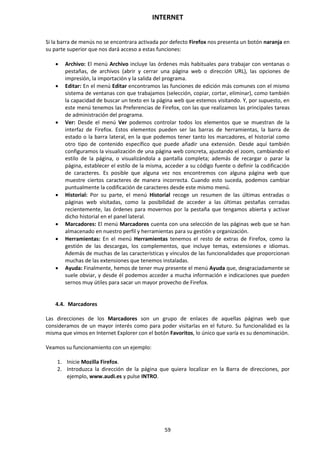 INTERNET
59
Si la barra de menús no se encontrara activada por defecto Firefox nos presenta un botón naranja en
su parte superior que nos dará acceso a estas funciones:
 Archivo: El menú Archivo incluye las órdenes más habituales para trabajar con ventanas o
pestañas, de archivos (abrir y cerrar una página web o dirección URL), las opciones de
impresión, la importación y la salida del programa.
 Editar: En el menú Editar encontramos las funciones de edición más comunes con el mismo
sistema de ventanas con que trabajamos (selección, copiar, cortar, eliminar), como también
la capacidad de buscar un texto en la página web que estemos visitando. Y, por supuesto, en
este menú tenemos las Preferencias de Firefox, con las que realizamos las principales tareas
de administración del programa.
 Ver: Desde el menú Ver podemos controlar todos los elementos que se muestran de la
interfaz de Firefox. Estos elementos pueden ser las barras de herramientas, la barra de
estado o la barra lateral, en la que podemos tener tanto los marcadores, el historial como
otro tipo de contenido específico que puede añadir una extensión. Desde aquí también
configuramos la visualización de una página web concreta, ajustando el zoom, cambiando el
estilo de la página, o visualizándola a pantalla completa; además de recargar o parar la
página, establecer el estilo de la misma, acceder a su código fuente o definir la codificación
de caracteres. Es posible que alguna vez nos encontremos con alguna página web que
muestre ciertos caracteres de manera incorrecta. Cuando esto suceda, podemos cambiar
puntualmente la codificación de caracteres desde este mismo menú.
 Historial: Por su parte, el menú Historial recoge un resumen de las últimas entradas o
páginas web visitadas, como la posibilidad de acceder a las últimas pestañas cerradas
recientemente, las órdenes para movernos por la pestaña que tengamos abierta y activar
dicho historial en el panel lateral.
 Marcadores: El menú Marcadores cuenta con una selección de las páginas web que se han
almacenado en nuestro perfil y herramientas para su gestión y organización.
 Herramientas: En el menú Herramientas tenemos el resto de extras de Firefox, como la
gestión de las descargas, los complementos, que incluye temas, extensiones e idiomas.
Además de muchas de las características y vínculos de las funcionalidades que proporcionan
muchas de las extensiones que tenemos instaladas.
 Ayuda: Finalmente, hemos de tener muy presente el menú Ayuda que, desgraciadamente se
suele obviar, y desde él podemos acceder a mucha información e indicaciones que pueden
sernos muy útiles para sacar un mayor provecho de Firefox.
4.4. Marcadores
Las direcciones de los Marcadores son un grupo de enlaces de aquellas páginas web que
consideramos de un mayor interés como para poder visitarlas en el futuro. Su funcionalidad es la
misma que vimos en Internet Explorer con el botón Favoritos, lo único que varía es su denominación.
Veamos su funcionamiento con un ejemplo:
1. Inicie Mozilla Firefox.
2. Introduzca la dirección de la página que quiera localizar en la Barra de direcciones, por
ejemplo, www.audi.es y pulse INTRO.
 