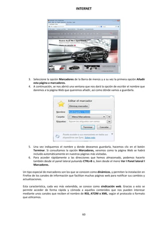 INTERNET
60
3. Seleccione la opción Marcadores de la Barra de menús y a su vez la primera opción Añadir
esta página a marcadores.
4. A continuación, se nos abrirá una ventana que nos dará la opción de escribir el nombre que
daremos a la página Web que queremos añadir, así como dónde vamos a guardarla.
5. Una vez indiquemos el nombre y donde deseamos guardarla, hacemos clic en el botón
Terminar. Si consultamos la opción Marcadores, veremos como la página Web se habrá
incluido automáticamente en nuestras páginas más visitadas.
6. Para acceder rápidamente a las direcciones que hemos almacenado, podemos hacerlo
también desde el panel lateral pulsando CTRL+B o, bien desde el menú Ver l Panel lateral l
Marcadores.
Un tipo especial de marcadores son los que se conocen como dinámicos, y permiten la instalación en
Firefox de los canales de información que facilitan muchas páginas web para notificar sus cambios y
actualizaciones.
Esta característica, cada vez más extendida, se conoce como sindicación web. Gracias a esto se
permite acceder de forma rápida y cómoda a aquellos contenidos que nos pueden interesar
mediante unos canales que reciben el nombre de RSS, ATOM o XML, según el protocolo o formato
que utilicemos.
 