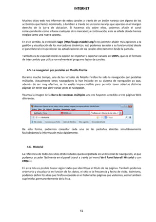 INTERNET
61
Muchos sitios web nos informan de estos canales a través de un botón naranja con alguno de los
acrónimos que hemos nombrado, o también a través de un icono naranja que aparece en el margen
derecho de la barra de ubicación. Si hacemos clic sobre ellos, podemos añadir el canal
correspondiente como si fuese cualquier otro marcador; a continuación, éste se añade donde hemos
elegido como una nueva carpeta.
En este sentido, la extensión Sage (http://sage.mozdev.org/) nos permite añadir más opciones a la
gestión y visualización de los marcadores dinámicos. Así, podemos acceder a su funcionalidad desde
el panel lateral e inspeccionar las actualizaciones de los canales directamente desde la pantalla.
También es de especial interés la opción de importar y exportar canales en OMPL, que es el formato
de intercambio que utiliza normalmente el programa lector de canales.
4.5. La navegación por pestañas en Mozilla Firefox
Durante mucho tiempo, una de las virtudes de Mozilla Firefox ha sido la navegación por pestañas
múltiples. Actualmente otros navegadores la han incluido en su sistema de navegación ya que,
además de ser muy efectiva, se ha vuelto imprescindible para permitir tener abiertas distintas
páginas sin tener que abrir varias veces el navegador.
Veamos la imagen de la Barra de ventanas múltiples una vez hayamos accedido a tres páginas Web
diferentes.
De esta forma, podremos consultar cada una de las pestañas abiertas simultáneamente
facilitándonos la información más rápidamente.
4.6. Historial
La referencia de todos los sitios Web visitados queda registrada en un historial de navegación, al que
podemos acceder fácilmente en el panel lateral a través del menú Ver l Panel lateral l Historial o con
CTRL+H.
En esta lista es posible buscar algún texto que identifique el título de las páginas. También podemos
ordenarla y visualizarla en función de los datos, el sitio o la frecuencia y fecha de visita. Asimismo,
podemos definir los días que Firefox recuerde en el historial las páginas que visitemos, como también
suprimirlos permanentemente de la lista.
 