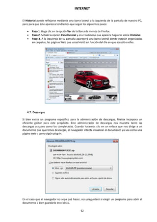 INTERNET
62
El Historial puede reflejarse mediante una barra lateral a la izquierda de la pantalla de nuestro PC,
pero para que éste aparezca tendremos que seguir los siguientes pasos:
 Paso 1. Haga clic en la opción Ver de la Barra de menús de Firefox.
 Paso 2. Señale la opción Panel lateral y en el submenú que aparece haga clic sobre Historial.
 Paso 3. A la izquierda de su pantalla aparecerá una barra lateral donde estarán organizadas
en carpetas, las páginas Web que usted visitó en función del día en que accedió a ellas.
4.7. Descargas
Si bien existe un programa específico para la administración de descargas, Firefox incorpora un
eficiente gestor para este propósito. Este administrador de descargas nos muestra tanto las
descargas actuales como las completadas. Cuando hacemos clic en un enlace que nos dirige a un
documento que queremos descargar, el navegador intenta visualizar el documento ya sea como una
página web o como algún plug-in.
En el caso que el navegador no sepa qué hacer, nos preguntará si elegir un programa para abrir el
documento o bien guardarlo en el disco.
 