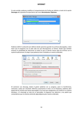 INTERNET
63
En este sentido, podemos modificar el comportamiento de Firefox por defecto a través de la opción
Descargas de la pestaña Principal dentro del menú Herramientas l Opciones.
Podemos definir la ubicación por defecto donde queramos guardar los archivos descargados, o bien
hacer que el programa nos lo pida cada vez que descarguemos un fichero. Desde aquí también
tenemos la posibilidad de seleccionar el modo en que se abrirán ciertos tipos de archivos con la
ayuda de aplicaciones i/o plug-in que podamos tener instalados en nuestro ordenador.
Al comenzar una descarga, desde el gestor podemos ver su progreso, parar la transferencia,
reiniciarla u optar por cancelarla. Mientras conservemos la lista y no la limpiemos, podemos abrir
desde ella los archivos que hemos descargado. En el caso que naveguemos con Firefox en un sistema
Windows, si la descarga se trata de un ejecutable, el programa nos advertirá y nos pedirá que
comprobemos que no estamos abriendo algo peligroso para nuestro ordenador.
 