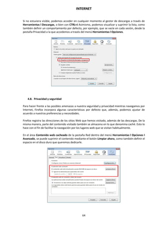 INTERNET
64
Si no estuviera visible, podemos acceder en cualquier momento al gestor de descargas a través de
Herramientas l Descargas, o bien con CTRL+J Asimismo, podemos visualizar y suprimir la lista, como
también definir un comportamiento por defecto, por ejemplo, que se vacíe en cada sesión, desde la
pestaña Privacidad a la que accedemos a través del menú Herramientas l Opciones.
4.8. Privacidad y seguridad
Para hacer frente a las posibles amenazas a nuestra seguridad y privacidad mientras navegamos por
Internet, Firefox incorpora algunas características por defecto que, además, podemos ajustar de
acuerdo a nuestras preferencias y necesidades.
Firefox registra las direcciones de los sitios Web que hemos visitado, además de las descargas. De la
misma manera, parte del contenido visitado también se almacena en lo que denomina caché. Esto lo
hace con el fin de facilitar la navegación por los lugares web que se visitan habitualmente.
En el área Contenido web cacheado de la pestaña Red dentro del menú Herramientas l Opciones l
Avanzado, se puede suprimir el contenido mediante el botón Limpiar ahora, como también definir el
espacio en el disco duro que queremos dedicarle.
 