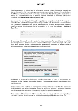 INTERNET
65
Cuando navegamos es habitual escribir información personal o bien términos de búsqueda en
diversos formularios. Esta información puede almacenarse por defecto, Firefox nos la recordará y no
hará falta que volvamos a escribirla siempre que la utilicemos. No obstante, podemos desactivar o
activar esta funcionalidad a través de la opción Recordar el historial de formularios y búsquedas
dentro del menú Herramientas l Opciones l Privacidad.
Igual que con los formularios, también podemos gestionar el comportamiento de Firefox respecto a
las contraseñas que introducimos para entrar en algunos sitios web. Por defecto, cuando escribimos
una contraseña, el navegador nos pide si queremos que la recuerde. Posteriormente podemos
modificar nuestra elección desde el área Contraseñas en el menú Herramientas l Opciones l
Seguridad.
Si tenemos problemas a la hora de recordar las diferentes contraseñas que utilizamos en la Web,
podemos generar una contraseña maestra que sólo tendríamos que escribir una vez por cada sesión
y con la que podemos acceder a todos los recursos protegidos por contraseña sin tener que volver a
introducirla cada vez que accedamos a ese determinado contenido.
Pero hemos de tener cuidado en no olvidar la contraseña maestra, ya que si no la recordamos, no
podremos acceder a aquella información protegida y habremos de suprimirla para volver a crear
todo desde cero.
Otro aspecto que hay que tener en cuenta para nuestra seguridad son las cookies. Las cookies son
ficheros de texto que se almacenan en el espacio del disco duro dedicado a la caché, y que no se
borran hasta que no lo ordenamos explícitamente, de aquí los problemas de seguridad.
Muchos sitios web las utilizan para definir los perfiles de los usuarios; pero también sirven para hacer
un rastreo y conocer algunos datos de las preferencias de navegación dentro de la misma web.
 