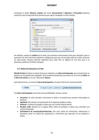 INTERNET
66
Utilizando el botón Mostrar cookies del menú Herramientas l Opciones l Privacidad podemos
especificar qué comportamiento queremos que siga el navegador en este sentido.
Por defecto, acepta las cookies de las web y las mantiene almacenadas hasta que caduquen, pero si
queremos ser más restrictivos podemos configurarlo para que nos las pida cada vez o bien se borren
en cada sesión. Nuestra elección específica para cada sitio se registra en una lista que, si lo
deseamos, podemos modificar después.
4.9. Modos de búsqueda en la Red
Mozilla Firefox le ofrece la opción de buscar mediante una Barra de búsqueda, que normalmente no
aparece en la pantalla del navegador. Para localizarla tendremos que hacer clic en el menú Editar de
la Barra de menús y a su vez, seleccionar Buscar.
Automáticamente, se incluirá la Barra de búsqueda en la parte inferior de nuestra pantalla.
Esta Barra de búsqueda le permite varias posibilidades. Vamos a verlas:
 Encontrar: En este recuadro, incluiremos el texto o la palabra que estamos interesados en
localizar.
 Siguiente: Nos llevará a la localización de la siguiente palabra o texto.
 Anterior: Localizará la palabra o texto que nos mostró anteriormente.
 Resaltar todo: Destaca en la página Web, todas las palabras o textos que coinciden con
nuestra búsqueda.
 Coincidencia de mayúsculas/minúsculas: Con esta casilla de verificación, indicaremos si
deseamos tener en cuenta las mayúsculas o minúsculas que aparecen en las palabras o
textos.
 