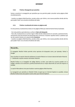 INTERNET
67
4.10. Práctica: Navegación por pestañas
Vamos a practicar la navegación por pestañas que nos permite poder consultar varias páginas Web
simultáneamente.
- Localice sus páginas Web favoritas, acceda a ellas y por último, cree nuevas pestañas donde abrirlas
para poder hacer una consulta simultánea de todas.
4.11. Práctica: Localización de textos en páginas web
En esta práctica, localizaremos textos en las páginas Web que anteriormente hemos localizado.
- Con esta práctica aprenderemos a utilizar la Barra de búsqueda.
- Para ello, localizaremos en primer lugar la Web donde elaboraremos la consulta y posteriormente,
activaremos esta herramienta de búsqueda para comenzar a localizar aquellos textos o palabras que
son de nuestro interés en la caja de texto Encontrar.
- Localice sus páginas Web favoritas, acceda a ellas y por último, cree nuevas pestañas donde abrirlas
para poder hacer una consulta simultánea de todas.
Recuerda…
El navegador Mozilla Firefox permite otras opciones de búsqueda como, por ejemplo, Yahoo! o
Google.
Para visualizar la opción Historial señalamos la opción Mostrar en la barra lateral del botón Historial.
F - Señalando la opción Anterior del botón Historial.
Mozilla Firefox es un navegador de código abierto, es decir, que todos los usuarios pueden ver su
código y facilitar así la evolución y perfeccionamiento de un mayor desarrollo así como de mejorar su
utilidad.
La opción Marcadores sirve para localizar nuestras páginas Web favoritas.
La navegación por pestañas en Mozilla Firefox al igual que en Internet Explorer es posible, incluso
Mozilla Firefox tenía esta opción mucho antes que Internet Explorer.
 