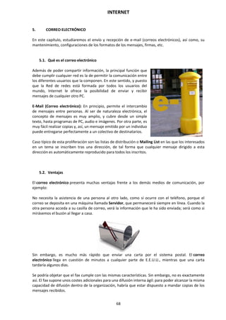 INTERNET
68
5. CORREO ELECTRÓNICO
En este capítulo, estudiaremos el envío y recepción de e-mail (correos electrónicos), así como, su
mantenimiento, configuraciones de los formatos de los mensajes, firmas, etc.
5.1. Qué es el correo electrónico
Además de poder compartir información, la principal función que
debe cumplir cualquier red es la de permitir la comunicación entre
los diferentes usuarios que la componen. En este sentido, y puesto
que la Red de redes está formada por todos los usuarios del
mundo, Internet le ofrece la posibilidad de enviar y recibir
mensajes de cualquier otro PC.
E-Mail (Correo electrónico): En principio, permite el intercambio
de mensajes entre personas. Al ser de naturaleza electrónica, el
concepto de mensajes es muy amplio, y cubre desde un simple
texto, hasta programas de PC, audio e imágenes. Por otra parte, es
muy fácil realizar copias y, así, un mensaje emitido por un individuo
puede entregarse perfectamente a un colectivo de destinatarios.
Caso típico de esta proliferación son las listas de distribución o Mailing List en las que los interesados
en un tema se inscriben tras una dirección, de tal forma que cualquier mensaje dirigido a esta
dirección es automáticamente reproducido para todos los inscritos.
5.2. Ventajas
El correo electrónico presenta muchas ventajas frente a los demás medios de comunicación, por
ejemplo:
No necesita la asistencia de una persona al otro lado, como sí ocurre con el teléfono, porque el
correo se deposita en una máquina llamada Servidor, que permanecerá siempre en línea. Cuando la
otra persona acceda a su casilla de correo, verá la información que le ha sido enviada; será como si
mirásemos el buzón al llegar a casa.
Sin embargo, es mucho más rápido que enviar una carta por el sistema postal. El correo
electrónico llega en cuestión de minutos a cualquier parte de E.E.U.U., mientras que una carta
tardaría algunos días.
Se podría objetar que el fax cumple con las mismas características. Sin embargo, no es exactamente
así. El fax supone unos costes adicionales para una difusión interna ágil: para poder alcanzar la misma
capacidad de difusión dentro de la organización, habría que estar dispuesto a mandar copias de los
mensajes recibidos.
 