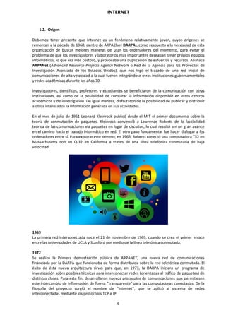 INTERNET
6
1.2. Origen
Debemos tener presente que Internet es un fenómeno relativamente joven, cuyos orígenes se
remontan a la década de 1960, dentro de ARPA (hoy DARPA), como respuesta a la necesidad de esta
organización de buscar mejores maneras de usar los ordenadores del momento, para evitar el
problema de que los investigadores y laboratorios más importantes deseaban tener propios equipos
informáticos, lo que era más costoso, y provocaba una duplicación de esfuerzos y recursos. Así nace
ARPANet (Advanced Research Projects Agency Network o Red de la Agencia para los Proyectos de
Investigación Avanzada de los Estados Unidos), que nos legó el trazado de una red inicial de
comunicaciones de alta velocidad a la cual fueron integrándose otras instituciones gubernamentales
y redes académicas durante los años 70.
Investigadores, científicos, profesores y estudiantes se beneficiaron de la comunicación con otras
instituciones, así como de la posibilidad de consultar la información disponible en otros centros
académicos y de investigación. De igual manera, disfrutaron de la posibilidad de publicar y distribuir
a otros interesados la información generada en sus actividades.
En el mes de julio de 1961 Leonard Kleinrock publicó desde el MIT el primer documento sobre la
teoría de conmutación de paquetes. Kleinrock convenció a Lawrence Roberts de la factibilidad
teórica de las comunicaciones vía paquetes en lugar de circuitos, lo cual resultó ser un gran avance
en el camino hacia el trabajo informático en red. El otro paso fundamental fue hacer dialogar a los
ordenadores entre sí. Para explorar este terreno, en 1965, Roberts conectó una computadora TX2 en
Massachusetts con un Q-32 en California a través de una línea telefónica conmutada de baja
velocidad.
1969
La primera red interconectada nace el 21 de noviembre de 1969, cuando se crea el primer enlace
entre las universidades de UCLA y Stanford por medio de la línea telefónica conmutada.
1972
Se realizó la Primera demostración pública de ARPANET, una nueva red de comunicaciones
financiada por la DARPA que funcionaba de forma distribuida sobre la red telefónica conmutada. El
éxito de ésta nueva arquitectura sirvió para que, en 1973, la DARPA iniciara un programa de
investigación sobre posibles técnicas para interconectar redes (orientadas al tráfico de paquetes) de
distintas clases. Para este fin, desarrollaron nuevos protocolos de comunicaciones que permitiesen
este intercambio de información de forma “transparente” para las computadoras conectadas. De la
filosofía del proyecto surgió el nombre de “Internet”, que se aplicó al sistema de redes
interconectadas mediante los protocolos TCP e IP.
 