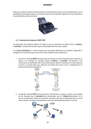 INTERNET
69
Costes aún mayores supone la difusión externa: una llamada por cada uno de los destinatarios, con la
posibilidad de que algunas fallen, y el tiempo necesario para realizarlas. Además el correo electrónico
no está limitado a enviar sólo texto.
5.3. Protocolos de transporte: SMTP, POP
Los protocolos de transporte definen el modo en que se transmiten los sobres entre un Cliente y
un Servidor. Los datos del mensaje viajan encapsulados dentro de estos sobres.
En el correo electrónico, se suelen emplear dos protocolos diferentes de transporte. Siguiendo la
analogía con el correo principal, cada uno de ellos cumple funciones diferentes:
1. El primero, llamado SMTP (Protocolo para encaminar el correo electrónico por Internet), se
aplica a las entregas de mensajes desde un Cliente a un Servidor. Corresponde a los
mecanismos de distribución del correo convencional, desde el momento en el que echamos
la carta a un buzón hasta que, yendo de una oficina de correo a otra, es depositada en el
buzón particular del destinatario.
2. El segundo, llamado POP (Punto de acceso a Internet de un usuario), se aplica a las entregas
de los mensajes que un Servidor tiene almacenados para un Cliente determinado. En el
correo convencional, supone el mecanismo necesario para que el destinatario de una carta
abra su buzón y recoja la correspondencia que haya sido depositada allí por el cartero.
 