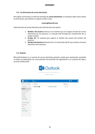 INTERNET
70
5.4. Las direcciones de correo electrónico
Para lograr comunicarse a través de mensajes de correo electrónico, es necesario saber cómo utilizar
las direcciones, que tendrán un aspecto similar a ésta:
monica@hotmail.com
Cada dirección de correo electrónico de Internet tiene tres partes:
1. Nombre del usuario (monica): Es el nombre que se le asigna al buzón de correo
electrónico de una persona, y a menudo está formado por componentes de su
propio nombre.
2. Arroba (@): Se necesita para separar el nombre del usuario del nombre del
dominio.
3. Nombre del dominio (hotmail.com): Es la dirección del PC que contiene el buzón
electrónico de la persona.
5.5. Outlook
Microsoft Outlook es un servicio de correo electrónico gratuito creado para mantenerte conectado
en todos tus dispositivos con unas potentes herramientas de organización y un conjunto de apps y
servicios de Microsoft.
 