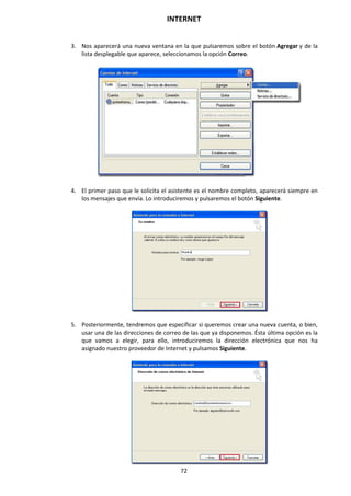 INTERNET
72
3. Nos aparecerá una nueva ventana en la que pulsaremos sobre el botón Agregar y de la
lista desplegable que aparece, seleccionamos la opción Correo.
4. El primer paso que le solicita el asistente es el nombre completo, aparecerá siempre en
los mensajes que envía. Lo introduciremos y pulsaremos el botón Siguiente.
5. Posteriormente, tendremos que especificar si queremos crear una nueva cuenta, o bien,
usar una de las direcciones de correo de las que ya disponemos. Ésta última opción es la
que vamos a elegir, para ello, introduciremos la dirección electrónica que nos ha
asignado nuestro proveedor de Internet y pulsamos Siguiente.
 