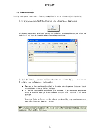 INTERNET
74
5.8. Enviar un mensaje
Cuando desee enviar un mensaje a otro usuario de Internet, puede utilizar los siguientes pasos:
1.- En la ventana principal de Outlook Express, pulse sobre el botón Crear correo.
2.- Observe que se abre la ventana Mensaje nuevo. Dentro de ella, tendremos que indicar las
direcciones electrónicas a las que se destinarán nuestro mensaje.
3.- Para ello, podremos teclearlas directamente en las líneas Para o CC, que se muestran en
la ventana, y que explicaremos a continuación:
 Para: en su línea, debemos introducir la dirección electrónica que funcionará como
destinatario principal de nuestro mensaje.
 CC: en ella, teclearemos la dirección de la persona a la que deseamos enviar una
copia de nuestro mensaje, el destinatario principal verá a quienes se les envía
también.
En ambas líneas, podremos escribir más de una dirección, pero recuerde, siempre
separadas por puntos o puntos y comas.
NOTA: Cada destinatario situado en estas líneas, tendrá información del listado de personas
que junto a él han recibido el mensaje.
 