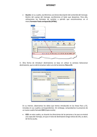 INTERNET
75
 Asunto: en su cuadro, escribiremos una breve descripción del contenido del mensaje.
Dentro del cuerpo del mensaje, escribiremos el texto que deseemos. Para ello,
utilizaremos los formatos de carácter y párrafo que encontraremos en el
menú Formato>Texto enriquecido (HTML).
4.- Otra forma de introducir destinatarios se basa en utilizar la ventana Seleccionar
destinatarios, que se abrirá al pulsar sobre uno de los botones Para o CC.
En su interior, observamos los datos que hemos introducido en las líneas Para y CC,
incluidas en sus cuadros correspondientes. Sin embargo, comprobamos la presencia de
un nuevo cuadro llamado CCO (Copia oculta).
 CCO: en este cuadro, se situarán las direcciones de las personas a las que se enviará
una copia del mensaje, sin que el resto de destinatario tenga noticia de ello, es decir,
de forma oculta.
 