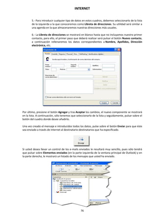 INTERNET
76
5.- Para introducir cualquier tipo de datos en estos cuadros, debemos seleccionarlo de la lista
de la izquierda a la que conoceremos como Libreta de direcciones. Su utilidad será similar a
una agenda en la que almacenaremos nuestras direcciones más usuales.
6.- La Libreta de direcciones se mostrará en blanco hasta que no incluyamos nuestro primer
contacto, para ello, el primer paso que deberá realizar será pulsar el botón Nuevo contacto,
a continuación rellenaremos los datos correspondientes a Nombre, Apellidos, Dirección
electrónica, etc.
Por último, presione el botón Agregar y tras Aceptar los cambios, el nuevo componente se mostrará
en la lista. A continuación, sólo tenemos que seleccionarlo de la lista y seguidamente, pulsar sobre el
botón del cuadro donde desee añadirlo.
Una vez creado el mensaje e introducidos todos los datos, pulse sobre el botón Enviar para que éste
sea enviado a través de Internet al destinatario-destinatarios que ha especificado.
Si usted desea llevar un control de los e-mails enviados le resultará muy sencillo, pues sólo tendrá
que pulsar sobre Elementos enviados (en la parte izquierda de la ventana principal de Outlook) y en
la parte derecha, le mostrará un listado de los mensajes que usted ha enviado.
 