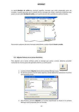 INTERNET
77
La opción Bandeja de salida nos mostrará aquellos mensajes que están preparados para ser
enviados. Cuando queramos ver la relación de los mensajes por enviar, solamente tendremos que
pulsar una vez sobre Bandeja de salida y en la parte derecha de la pantalla nos saldrá el listado.
Para enviar cualquiera de estos mensajes selecciónelo, y pulse el botón Enviar y recibir.
5.9. Adjuntar ficheros en un correo electrónico
Para adjuntar uno o varios archivos juntos al mensaje que vamos a enviar, debemos proceder
realizando los mismos pasos del apartado anterior y a continuación:
1. Localice el botón Adjuntar dentro de la ventana Mensaje nuevo.
2. Se abrirá la ventana Insertar datos adjuntos, donde deberemos seleccionar el archivo
que queremos enviar.
3. Para finalizar, presione Adjuntar y el archivo especificado se situará en la ventana
Mensaje nuevo preparado para ser enviado.
 