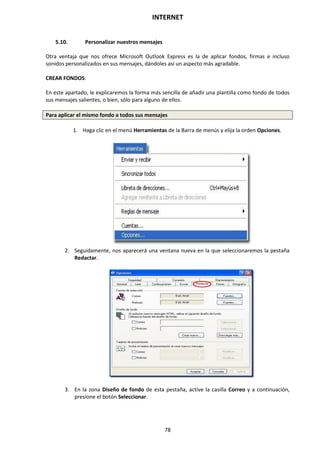INTERNET
78
5.10. Personalizar nuestros mensajes
Otra ventaja que nos ofrece Microsoft Outlook Express es la de aplicar fondos, firmas e incluso
sonidos personalizados en sus mensajes, dándoles así un aspecto más agradable.
CREAR FONDOS:
En este apartado, le explicaremos la forma más sencilla de añadir una plantilla como fondo de todos
sus mensajes salientes, o bien, sólo para alguno de ellos.
Para aplicar el mismo fondo a todos sus mensajes
1. Haga clic en el menú Herramientas de la Barra de menús y elija la orden Opciones.
2. Seguidamente, nos aparecerá una ventana nueva en la que seleccionaremos la pestaña
Redactar.
3. En la zona Diseño de fondo de esta pestaña, active la casilla Correo y a continuación,
presione el botón Seleccionar.
 
