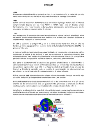 INTERNET
7
1983
El 1 de enero, ARPANET cambió el protocolo NCP por TCP/IP. Ese mismo año, se creó el IAB con el fin
de estandarizar el protocolo TCP/IP y de proporcionar recursos de investigación a Internet.
1986
La NSF comenzó el desarrollo de NSFNET que se convirtió en la principal Red en árbol de Internet,
complementada después con las redes NSINET y ESNET, todas ellas en Estados Unidos.
Paralelamente, otras redes troncales en Europa, tanto públicas como comerciales, junto con las
americanas formaban el esqueleto básico de Internet.
1989
Con la integración de los protocolos OSI en la arquitectura de Internet, se inició la tendencia actual
de permitir no sólo la interconexión de redes de estructuras dispares, sino también la de facilitar el
uso de distintos protocolos de comunicaciones.
En 1990 el CERN crea el código HTML y con él el primer cliente World Wide Web. En este año
también, el mismo equipo construyó el primer cliente Web, llamado World Wide Web (WWW), y el
primer servidor web.
A inicios de los 90, con la introducción de nuevas facilidades de interconexión y herramientas gráficas
simples para el uso de la red, se inició el auge que actualmente le conocemos al Internet. Este
crecimiento masivo trajo consigo el surgimiento de un nuevo perfil de usuarios, en su mayoría de
personas comunes no ligadas a los sectores académicos, científicos y gubernamentales.
Esto ponía en cuestionamiento la subvención del gobierno estadounidense al sostenimiento y la
administración de la red, así como la prohibición existente al uso comercial del Internet. Los hechos
se sucedieron rápidamente y para 1993 ya se había levantado la prohibición al uso comercial del
Internet y definido la transición hacia un modelo de administración no gubernamental que
permitiese, a su vez, la integración de redes y proveedores de acceso privados.
El 3 de enero de 2006, Internet alcanzó los mil cien millones de usuarios. Se prevé que en los años
sucesivos, la cantidad de navegantes de la Red aumentará a 2.000 millones.
El resultado de todo esto es lo que experimentamos hoy en día: la transformación de lo que fue una
enorme red de comunicaciones para uso gubernamental, planificada y construida con fondos
estatales, que ha evolucionado en una miríada de redes privadas interconectadas entre sí.
Actualmente la red experimenta cada día la integración de nuevas redes y usuarios, extendiendo su
amplitud y dominio, al tiempo que surgen nuevos mercados, tecnologías, instituciones y empresas
que aprovechan este nuevo medio, cuyo potencial apenas comenzamos a descubrir.
 