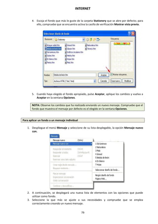 INTERNET
79
4. Escoja el fondo que más le guste de la carpeta Stationery que se abre por defecto; para
ello, compruebe que se encuentra activa la casilla de verificación Mostrar vista previa.
5. Cuando haya elegido el fondo apropiado, pulse Aceptar, aplique los cambios y vuelva a
Aceptar en la ventana Opciones.
NOTA: Observe los cambios que ha realizado enviando un nuevo mensaje. Compruebe que el
fondo que muestra el mensaje por defecto es el elegido en la ventana Opciones.
Para aplicar un fondo a un mensaje individual
1. Despliegue el menú Mensaje y seleccione de su lista desplegable, la opción Mensaje nuevo
con.
2. A continuación, se desplegará una nueva lista de elementos con las opciones que puede
utilizar como fondo.
3. Seleccione la que más se ajuste a sus necesidades y compruebe que se emplea
correctamente creando un nuevo mensaje.
 