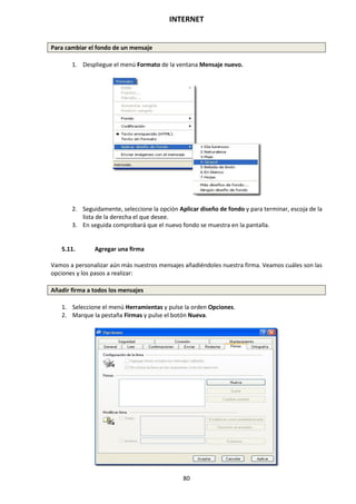 INTERNET
80
Para cambiar el fondo de un mensaje
1. Despliegue el menú Formato de la ventana Mensaje nuevo.
2. Seguidamente, seleccione la opción Aplicar diseño de fondo y para terminar, escoja de la
lista de la derecha el que desee.
3. En seguida comprobará que el nuevo fondo se muestra en la pantalla.
5.11. Agregar una firma
Vamos a personalizar aún más nuestros mensajes añadiéndoles nuestra firma. Veamos cuáles son las
opciones y los pasos a realizar:
Añadir firma a todos los mensajes
1. Seleccione el menú Herramientas y pulse la orden Opciones.
2. Marque la pestaña Firmas y pulse el botón Nueva.
 