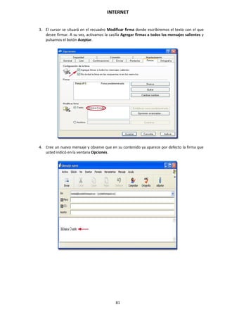 INTERNET
81
3. El cursor se situará en el recuadro Modificar firma donde escribiremos el texto con el que
desee firmar. A su vez, activamos la casilla Agregar firmas a todos los mensajes salientes y
pulsamos el botón Aceptar.
4. Cree un nuevo mensaje y observe que en su contenido ya aparece por defecto la firma que
usted indicó en la ventana Opciones.
 
