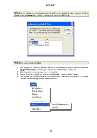 INTERNET
82
NOTA: Si posee más de una cuenta de correos y desea firmar de distinta forma en cada una de ellas,
pulse el botón Avanzadas para indicar la cuenta con la que utilizará la firma.
Añadir firma a un mensaje individual
1. Para agregar una firma a un mensaje individual, en primer lugar, deberá desactivar la casilla
Agregar firmas a todos los mensajes salientes que anteriormente hemos visto.
2. A continuación, cree un mensaje nuevo y redáctelo.
3. Cuando desee agregar la firma, pulse el menú Insertar y escoja la opción Firma.
4. Para finalizar, se desplegará una lista donde verá todas las firmas agregadas en la ventana
Opciones. Escoja la que prefiera y ésta se insertará.
 