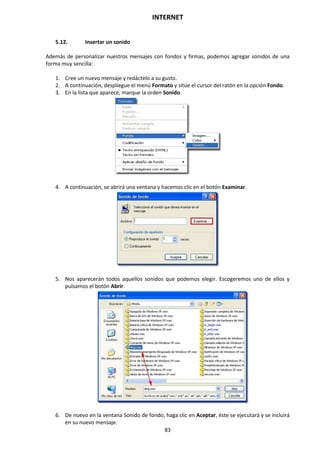 INTERNET
83
5.12. Insertar un sonido
Además de personalizar nuestros mensajes con fondos y firmas, podemos agregar sonidos de una
forma muy sencilla:
1. Cree un nuevo mensaje y redáctelo a su gusto.
2. A continuación, despliegue el menú Formato y sitúe el cursor del ratón en la opción Fondo.
3. En la lista que aparece, marque la orden Sonido.
4. A continuación, se abrirá una ventana y hacemos clic en el botón Examinar.
5. Nos aparecerán todos aquellos sonidos que podemos elegir. Escogeremos uno de ellos y
pulsamos el botón Abrir.
6. De nuevo en la ventana Sonido de fondo, haga clic en Aceptar, éste se ejecutará y se incluirá
en su nuevo mensaje.
 
