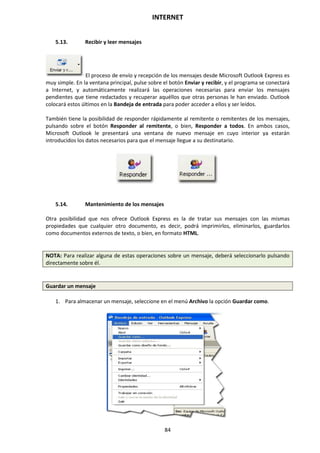 INTERNET
84
5.13. Recibir y leer mensajes
El proceso de envío y recepción de los mensajes desde Microsoft Outlook Express es
muy simple. En la ventana principal, pulse sobre el botón Enviar y recibir, y el programa se conectará
a Internet, y automáticamente realizará las operaciones necesarias para enviar los mensajes
pendientes que tiene redactados y recuperar aquéllos que otras personas le han enviado. Outlook
colocará estos últimos en la Bandeja de entrada para poder acceder a ellos y ser leídos.
También tiene la posibilidad de responder rápidamente al remitente o remitentes de los mensajes,
pulsando sobre el botón Responder al remitente, o bien, Responder a todos. En ambos casos,
Microsoft Outlook le presentará una ventana de nuevo mensaje en cuyo interior ya estarán
introducidos los datos necesarios para que el mensaje llegue a su destinatario.
5.14. Mantenimiento de los mensajes
Otra posibilidad que nos ofrece Outlook Express es la de tratar sus mensajes con las mismas
propiedades que cualquier otro documento, es decir, podrá imprimirlos, eliminarlos, guardarlos
como documentos externos de texto, o bien, en formato HTML.
NOTA: Para realizar alguna de estas operaciones sobre un mensaje, deberá seleccionarlo pulsando
directamente sobre él.
Guardar un mensaje
1. Para almacenar un mensaje, seleccione en el menú Archivo la opción Guardar como.
 