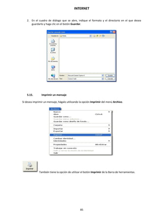 INTERNET
85
2. En el cuadro de diálogo que se abre, indique el formato y el directorio en el que desea
guardarlo y haga clic en el botón Guardar.
5.15. Imprimir un mensaje
Si desea imprimir un mensaje, hágalo utilizando la opción Imprimir del menú Archivo.
También tiene la opción de utilizar el botón Imprimir de la Barra de herramientas.
 