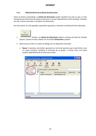 INTERNET
87
5.17. Mantenimiento de la Libreta de direcciones
Como ya hemos comprobado, la Libreta de direcciones puede resultarle muy útil; ya que, en ella,
almacenará las direcciones de todas las personas a las que habitualmente envía mensajes; evitando,
con ello, el tener que volver a introducir sus direcciones.
Por este motivo, en este apartado, aprenderá a gestionar y mantener su libreta de forma adecuada.
1. Acceda a la Libreta de direcciones desde la ventana principal de Outlook
Express. Localice en ella, el botón con el nombre Direcciones y púlselo.
2. Observe que se abre un cuadro de diálogo con los siguientes comandos:
 Nuevo: Si presiona este botón, aparecerá un menú de opciones que le permitirán crear
un nuevo contacto, introducir la dirección de un grupo, e incluso crear una nueva
carpeta, dependiendo de la orden que se elija.
 