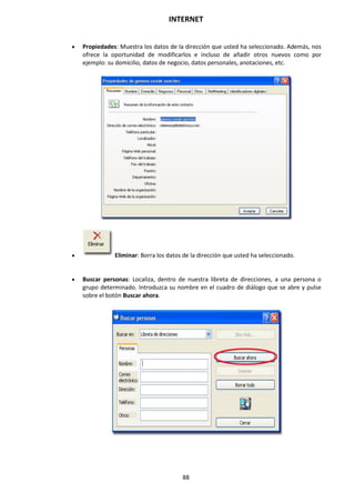 INTERNET
88
 Propiedades: Muestra los datos de la dirección que usted ha seleccionado. Además, nos
ofrece la oportunidad de modificarlos e incluso de añadir otros nuevos como por
ejemplo: su domicilio, datos de negocio, datos personales, anotaciones, etc.
 Eliminar: Borra los datos de la dirección que usted ha seleccionado.
 Buscar personas: Localiza, dentro de nuestra libreta de direcciones, a una persona o
grupo determinado. Introduzca su nombre en el cuadro de diálogo que se abre y pulse
sobre el botón Buscar ahora.
 