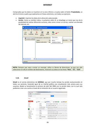 INTERNET
89
Compruebe que los datos se muestran en la zona inferior y si pulsa sobre el botón Propiedades, se
abrirá el mismo cuadro que explicamos en líneas anteriores, con todas sus opciones.
 Imprimir: Imprime los datos de la dirección seleccionada.
 Acción: Como su nombre indica, si pulsamos sobre él, se despliega un menú que nos da la
posibilidad de realizar diferentes acciones, tales como: enviar un correo, realizar una llamada
de Internet, etc.
NOTA: Siempre que vaya a enviar un mensaje, utilice su libreta de direcciones, ya que con sólo
seleccionar en ella el nombre del destinatario, mostrará sus datos en las líneas “Para”, “CC”, “CCO”.
5.18. Gmail
Gmail es el correo electrónico de GOOGLE, que por mucho tiempo ha venido evolucionando en
todos sus servicios; haciendo igual de su interfaz gráfica una visualización más amena para sus
usuarios; desde su lanzamiento el primero de abril del 2004 con la versión beta, con la cual solo
podíamos crear una cuenta a través de la invitación de un usuario registrado.
 