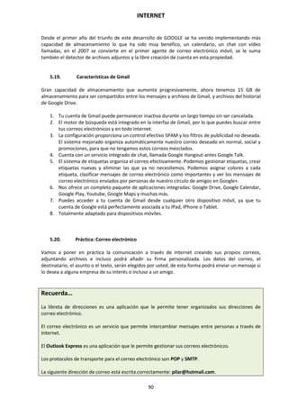 INTERNET
90
Desde el primer año del triunfo de este desarrollo de GOOGLE se ha venido implementando más
capacidad de almacenamiento lo que ha sido muy benéfico, un calendario, un chat con vídeo
llamadas, en el 2007 se convierte en el primer agente de correo electrónico móvil, se le suma
también el detector de archivos adjuntos y la libre creación de cuenta en esta propiedad.
5.19. Características de Gmail
Gran capacidad de almacenamiento que aumenta progresivamente, ahora tenemos 15 GB de
almacenamiento para ser compartidos entre los mensajes y archivos de Gmail, y archivos del historial
de Google Drive.
1. Tu cuenta de Gmail puede permanecer inactiva durante un largo tiempo sin ser cancelada.
2. El motor de búsqueda está integrado en la interfaz de Gmail, por lo que puedes buscar entre
tus correos electrónicos y en todo Internet.
3. La configuración proporciona un control efectivo SPAM y los filtros de publicidad no deseada.
El sistema mejorado organiza automáticamente nuestro correo deseado en normal, social y
promociones, para que no tengamos estos correos mezclados.
4. Cuenta con un servicio integrado de chat, llamada Google Hangout-antes Google Talk.
5. El sistema de etiquetas organiza el correo efectivamente. Podemos gestionar etiquetas, crear
etiquetas nuevas y eliminar las que ya no necesitemos. Podemos asignar colores a cada
etiqueta, clasificar mensajes de correo electrónico como importantes y ver los mensajes de
correo electrónico enviados por personas de nuestro círculo de amigos en Google+.
6. Nos ofrece un completo paquete de aplicaciones integradas: Google Drive, Google Calendar,
Google Play, Youtube, Google Maps y muchas más.
7. Puedes acceder a tu cuenta de Gmail desde cualquier otro dispositivo móvil, ya que tu
cuenta de Google está perfectamente asociada a tu IPad, IPhone o Tablet.
8. Totalmente adaptado para dispositivos móviles.
5.20. Práctica: Correo electrónico
Vamos a poner en práctica la comunicación a través de Internet creando sus propios correos,
adjuntando archivos e incluso podrá añadir su firma personalizada. Los datos del correo, el
destinatario, el asunto o el texto, serán elegidos por usted, de esta forma podrá enviar un mensaje si
lo desea a alguna empresa de su interés o incluso a un amigo.
Recuerda…
La libreta de direcciones es una aplicación que le permite tener organizados sus direcciones de
correo electrónico.
El correo electrónico es un servicio que permite intercambiar mensajes entre personas a través de
Internet.
El Outlook Express es una aplicación que le permite gestionar sus correos electrónicos.
Los protocolos de transporte para el correo electrónico son POP y SMTP.
La siguiente dirección de correo está escrita correctamente: pilar@hotmail.com.
 
