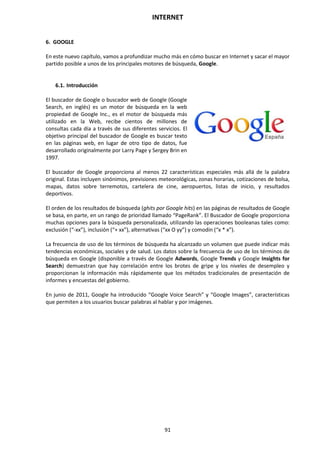 INTERNET
91
6. GOOGLE
En este nuevo capítulo, vamos a profundizar mucho más en cómo buscar en Internet y sacar el mayor
partido posible a unos de los principales motores de búsqueda, Google.
6.1. Introducción
El buscador de Google o buscador web de Google (Google
Search, en inglés) es un motor de búsqueda en la web
propiedad de Google Inc., es el motor de búsqueda más
utilizado en la Web, recibe cientos de millones de
consultas cada día a través de sus diferentes servicios. El
objetivo principal del buscador de Google es buscar texto
en las páginas web, en lugar de otro tipo de datos, fue
desarrollado originalmente por Larry Page y Sergey Brin en
1997.
El buscador de Google proporciona al menos 22 características especiales más allá de la palabra
original. Estas incluyen sinónimos, previsiones meteorológicas, zonas horarias, cotizaciones de bolsa,
mapas, datos sobre terremotos, cartelera de cine, aeropuertos, listas de inicio, y resultados
deportivos.
El orden de los resultados de búsqueda (ghits por Google hits) en las páginas de resultados de Google
se basa, en parte, en un rango de prioridad llamado “PageRank”. El Buscador de Google proporciona
muchas opciones para la búsqueda personalizada, utilizando las operaciones booleanas tales como:
exclusión (“-xx”), inclusión (“+ xx”), alternativas (“xx O yy”) y comodín (“x * x”).
La frecuencia de uso de los términos de búsqueda ha alcanzado un volumen que puede indicar más
tendencias económicas, sociales y de salud. Los datos sobre la frecuencia de uso de los términos de
búsqueda en Google (disponible a través de Google Adwords, Google Trends y Google Insights for
Search) demuestran que hay correlación entre los brotes de gripe y los niveles de desempleo y
proporcionan la información más rápidamente que los métodos tradicionales de presentación de
informes y encuestas del gobierno.
En junio de 2011, Google ha introducido “Google Voice Search” y “Google Images”, características
que permiten a los usuarios buscar palabras al hablar y por imágenes.
 