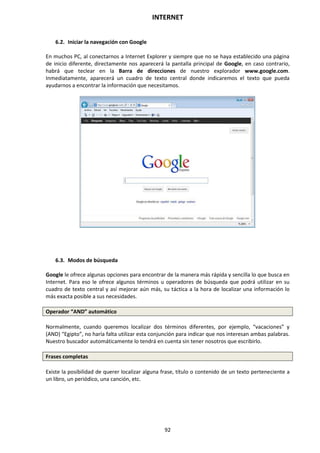 INTERNET
92
6.2. Iniciar la navegación con Google
En muchos PC, al conectarnos a Internet Explorer y siempre que no se haya establecido una página
de inicio diferente, directamente nos aparecerá la pantalla principal de Google, en caso contrario,
habrá que teclear en la Barra de direcciones de nuestro explorador www.google.com.
Inmediatamente, aparecerá un cuadro de texto central donde indicaremos el texto que pueda
ayudarnos a encontrar la información que necesitamos.
6.3. Modos de búsqueda
Google le ofrece algunas opciones para encontrar de la manera más rápida y sencilla lo que busca en
Internet. Para eso le ofrece algunos términos u operadores de búsqueda que podrá utilizar en su
cuadro de texto central y así mejorar aún más, su táctica a la hora de localizar una información lo
más exacta posible a sus necesidades.
Operador “AND” automático
Normalmente, cuando queremos localizar dos términos diferentes, por ejemplo, “vacaciones” y
(AND) “Egipto”, no haría falta utilizar esta conjunción para indicar que nos interesan ambas palabras.
Nuestro buscador automáticamente lo tendrá en cuenta sin tener nosotros que escribirlo.
Frases completas
Existe la posibilidad de querer localizar alguna frase, título o contenido de un texto perteneciente a
un libro, un periódico, una canción, etc.
 