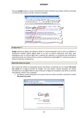 INTERNET
93
Para que Google tenga en cuenta una localización literal, tendremos que añadir comillas al principio
y al final de lo que vamos a escribir. Veamos un ejemplo:
El signo más “+”
Google excluye los dígitos que podamos añadir en nuestra búsqueda. Esto no sería un problema si
quisiéramos localizar alguna página Web en la que no tuviera importancia este dato, pero
supongamos que se trata de algún libro o película por capítulos y es necesario que encontremos
justamente el que nos interesa. Para un caso así, utilizaremos el signo más “+” y nuestro buscador no
obviará el dato que le indiquemos.
Botón Me siento con suerte
Otra manera de realizar una búsqueda mucho más directa, es haciendo clic en el botón Me siento
con suerte de la página principal de Google. Con esta opción, nuestro buscador nos llevará
directamente a una página Web sin pasar antes por la Página de resultados. Esta última la veremos
más adelante. Vamos a ver un ejemplo:
1. Escribamos nuestra búsqueda en la caja de texto de nuestro buscador y pulsemos el botón
Me siento con suerte
 