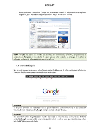 INTERNET
94
2. Como podremos comprobar, Google nos muestra en pantalla la página Web que según su
PageRank, es la más adecuada para obtener la mayor información posible.
NOTA: Google no tiene en cuenta los acentos, las mayúsculas, artículos, preposiciones o
conjunciones. Tampoco es importante el orden, ya que este buscador se encarga de localizar la
palabra o conjunto de palabras que componen una frase.
6.4. Entorno de búsqueda
Nos permite escoger una opción sobre la que realizar la búsqueda de información que solicitamos.
Podemos clasificarlas en cuatro principalmente, veámoslas:
Búsqueda
Es la opción principal por excelencia y con la que realizaremos un mayor número de búsquedas en
Internet. Si no le indicamos otra, Google siempre tomará ésta por defecto.
Imágenes
Nos permite localizar Imágenes sobre nuestra búsqueda. Si pulsamos esta opción, la caja de texto
central de Google cambiará, sólo tendremos que introducir en ella el texto que nos interese y pulsar
la tecla INTRO de nuestro teclado.
 