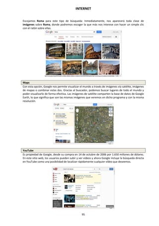 INTERNET
95
Escojamos Roma para este tipo de búsqueda: Inmediatamente, nos aparecerá toda clase de
imágenes sobre Roma, donde podremos escoger la que más nos interese con hacer un simple clic
con el ratón sobre ellas.
Maps
Con esta opción, Google nos permite visualizar el mundo a través de imágenes vía satélite, imágenes
de mapas o combinar estas dos. Gracias al buscador, podemos buscar lugares de todo el mundo y
poder visualizarlo de forma efectiva. Las imágenes de satélite comparten la base de datos de Google
Earth, lo que significa que son las mismas imágenes que veremos en dicho programa y con la misma
resolución.
YouTube
Es propiedad de Google, desde su compra en 14 de octubre de 2006 por 1.650 millones de dólares.
En este sitio web, los usuarios pueden subir y ver vídeos y ahora Google incluye la búsqueda directa
en YouTube como una posibilidad de localizar rápidamente cualquier vídeo que deseemos.
 