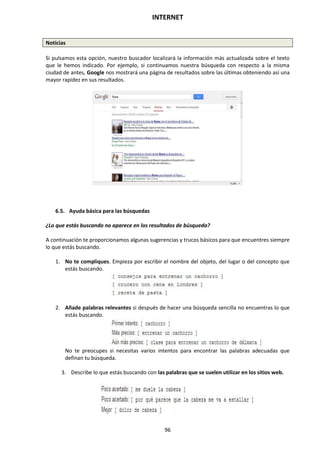 INTERNET
96
Noticias
Si pulsamos esta opción, nuestro buscador localizará la información más actualizada sobre el texto
que le hemos indicado. Por ejemplo, si continuamos nuestra búsqueda con respecto a la misma
ciudad de antes, Google nos mostrará una página de resultados sobre las últimas obteniendo así una
mayor rapidez en sus resultados.
6.5. Ayuda básica para las búsquedas
¿Lo que estás buscando no aparece en los resultados de búsqueda?
A continuación te proporcionamos algunas sugerencias y trucos básicos para que encuentres siempre
lo que estás buscando.
1. No te compliques. Empieza por escribir el nombre del objeto, del lugar o del concepto que
estás buscando.
2. Añade palabras relevantes si después de hacer una búsqueda sencilla no encuentras lo que
estás buscando.
No te preocupes si necesitas varios intentos para encontrar las palabras adecuadas que
definan tu búsqueda.
3. Describe lo que estás buscando con las palabras que se suelen utilizar en los sitios web.
 