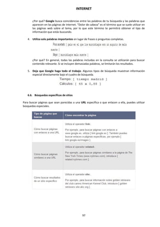 INTERNET
97
¿Por qué? Google busca coincidencias entre las palabras de tu búsqueda y las palabras que
aparecen en las páginas de Internet. “Dolor de cabeza” es el término que se suele utilizar en
las páginas web sobre el tema, por lo que este término te permitirá obtener el tipo de
información que estás buscando.
4. Utiliza solo palabras importantes en lugar de frases o preguntas completas.
¿Por qué? En general, todas las palabras incluidas en la consulta se utilizarán para buscar
contenido relevante. Si se incluyen demasiadas palabras, se limitarán los resultados.
5. Deja que Google haga todo el trabajo. Algunos tipos de búsqueda muestran información
especial directamente bajo el cuadro de búsqueda.
6.6. Búsquedas específicas de sitios
Para buscar páginas que sean parecidas a una URL específica o que enlacen a ella, puedes utilizar
búsquedas especiales.
 