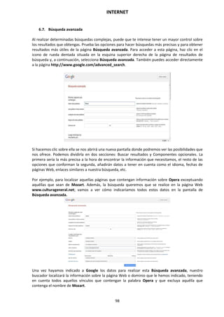 INTERNET
98
6.7. Búsqueda avanzada
Al realizar determinadas búsquedas complejas, puede que te interese tener un mayor control sobre
los resultados que obtengas. Prueba las opciones para hacer búsquedas más precisas y para obtener
resultados más útiles de la página Búsqueda avanzada. Para acceder a esta página, haz clic en el
icono de rueda dentada situada en la esquina superior derecha de la página de resultados de
búsqueda y, a continuación, selecciona Búsqueda avanzada. También puedes acceder directamente
a la página http://www.google.com/advanced_search.
Si hacemos clic sobre ella se nos abrirá una nueva pantalla donde podremos ver las posibilidades que
nos ofrece. Podemos dividirla en dos secciones: Buscar resultados y Componentes opcionales. La
primera sería la más precisa a la hora de encontrar la información que necesitamos, el resto de las
opciones que conforman la segunda, añadirán datos a tener en cuenta como el idioma, fechas de
páginas Web, enlaces similares a nuestra búsqueda, etc.
Por ejemplo, para localizar aquellas páginas que contengan información sobre Opera exceptuando
aquéllas que sean de Mozart. Además, la búsqueda queremos que se realice en la página Web
www.culturageneral.net; vamos a ver cómo indicaríamos todos estos datos en la pantalla de
Búsqueda avanzada.
Una vez hayamos indicado a Google los datos para realizar esta Búsqueda avanzada, nuestro
buscador localizará la información sobre la página Web o dominio que le hemos indicado, teniendo
en cuenta todos aquellos vínculos que contengan la palabra Opera y que excluya aquélla que
contenga el nombre de Mozart.
 