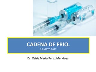 CADENA DE FRIO.
26 MAYO 2017
Dr. Osiris Mario Pérez Mendoza.
 